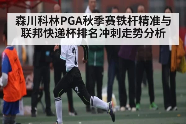 森川科林PGA秋季赛铁杆精准与联邦快递杯排名冲刺走势分析