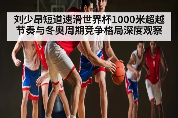 刘少昂短道速滑世界杯1000米超越节奏与冬奥周期竞争格局深度观察