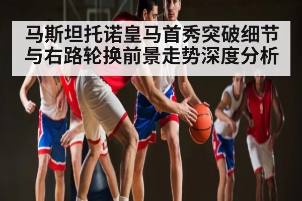 马斯坦托诺皇马首秀突破细节与右路轮换前景走势深度分析